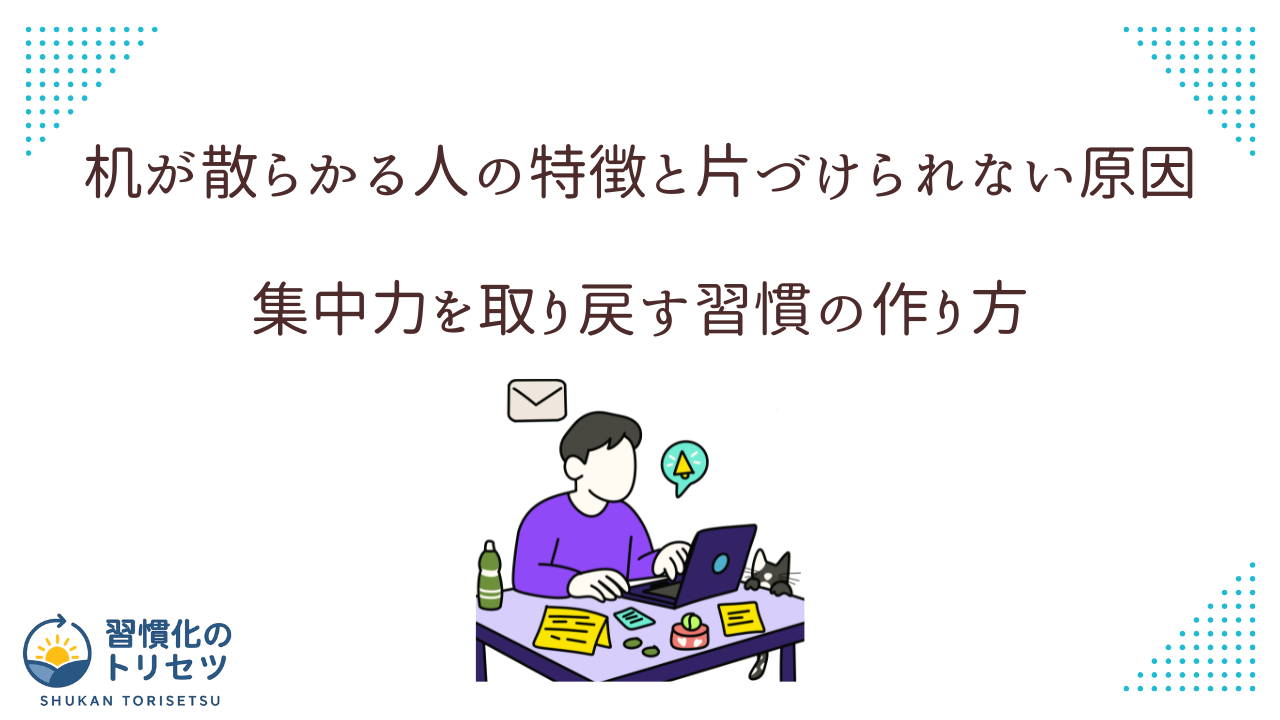 【片付け】机が散らかる人の特徴と片づけられない原因|集中力を取り戻す習慣の作り方